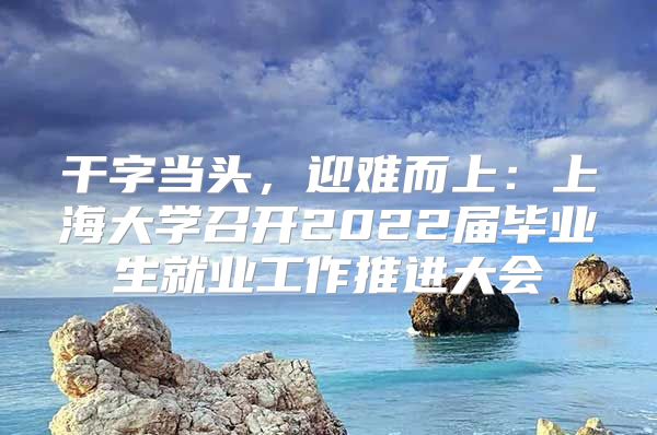 干字當(dāng)頭，迎難而上：上海大學(xué)召開2022屆畢業(yè)生就業(yè)工作推進(jìn)大會(huì)