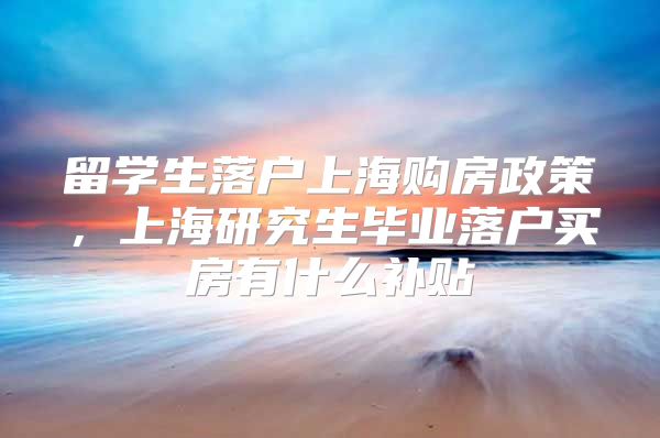 留學(xué)生落戶上海購(gòu)房政策，上海研究生畢業(yè)落戶買房有什么補(bǔ)貼