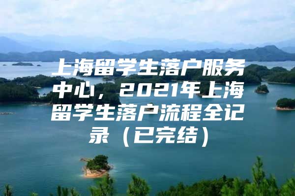 上海留學(xué)生落戶(hù)服務(wù)中心，2021年上海留學(xué)生落戶(hù)流程全記錄（已完結(jié)）