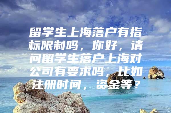 留學生上海落戶有指標限制嗎，你好，請問留學生落戶上海對公司有要求嗎，比如注冊時間，資金等？