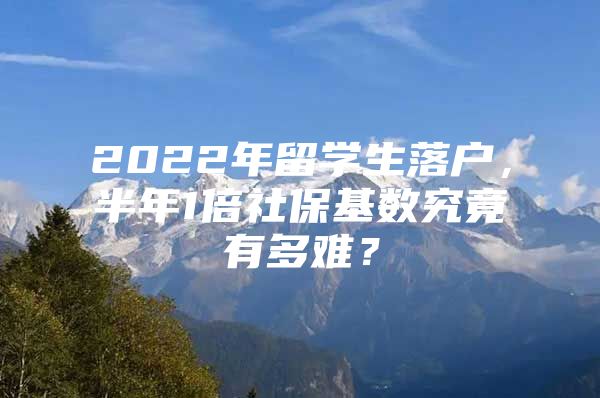 2022年留學(xué)生落戶，半年1倍社?；鶖?shù)究竟有多難？