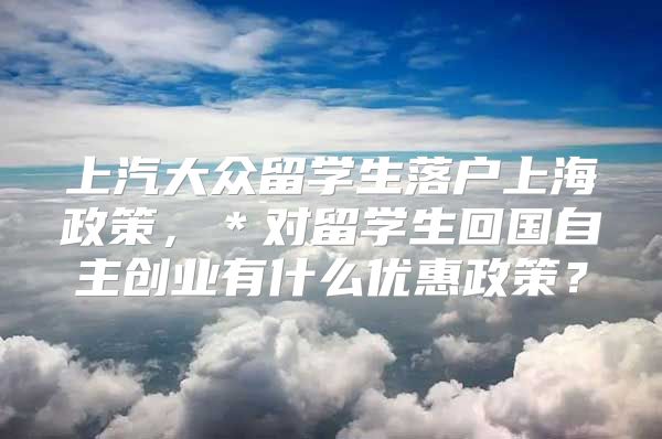 上汽大眾留學生落戶上海政策，＊對留學生回國自主創(chuàng)業(yè)有什么優(yōu)惠政策？