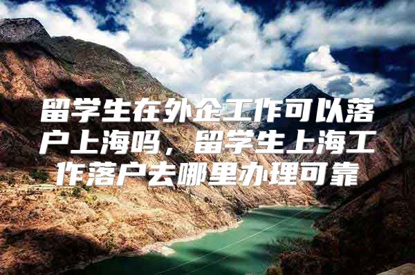 留學生在外企工作可以落戶上海嗎，留學生上海工作落戶去哪里辦理可靠