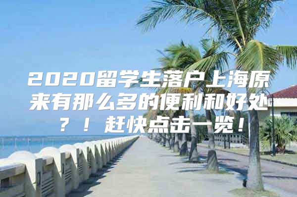 2020留學(xué)生落戶上海原來(lái)有那么多的便利和好處？！趕快點(diǎn)擊一覽！