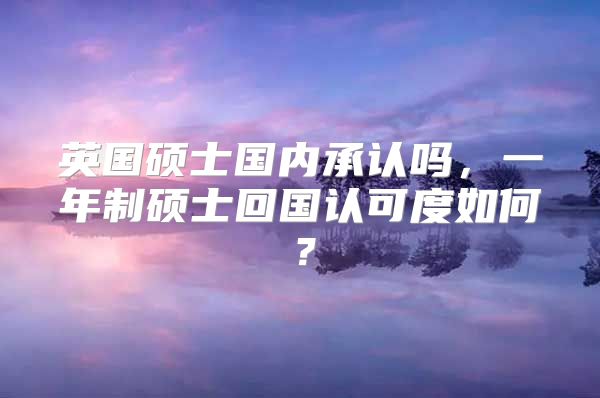 英國(guó)碩士國(guó)內(nèi)承認(rèn)嗎，一年制碩士回國(guó)認(rèn)可度如何？