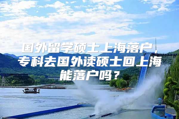 國(guó)外留學(xué)碩士上海落戶，專科去國(guó)外讀碩士回上海能落戶嗎？