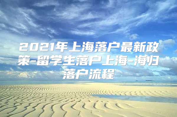 2021年上海落戶最新政策-留學(xué)生落戶上海-海歸落戶流程