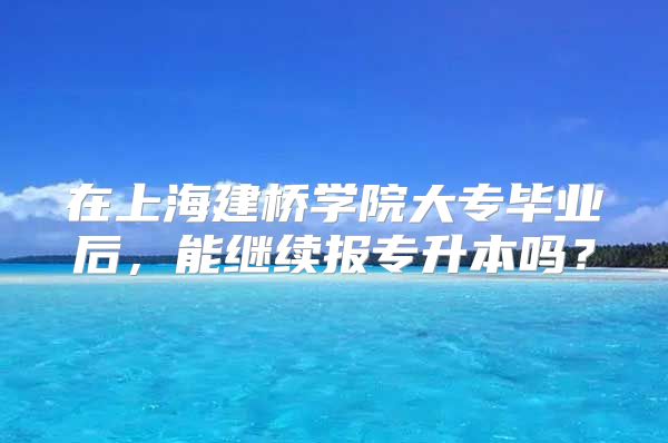 在上海建橋?qū)W院大專畢業(yè)后，能繼續(xù)報(bào)專升本嗎？