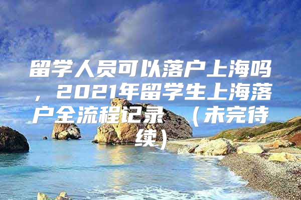 留學人員可以落戶上海嗎，2021年留學生上海落戶全流程記錄 （未完待續(xù)）