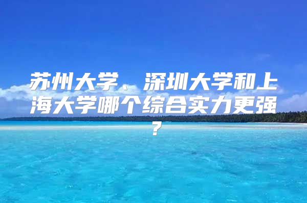 蘇州大學(xué)、深圳大學(xué)和上海大學(xué)哪個綜合實力更強？