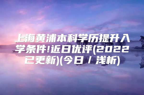 上海黃浦本科學(xué)歷提升入學(xué)條件!近日優(yōu)評(píng)(2022已更新)(今日／淺析)