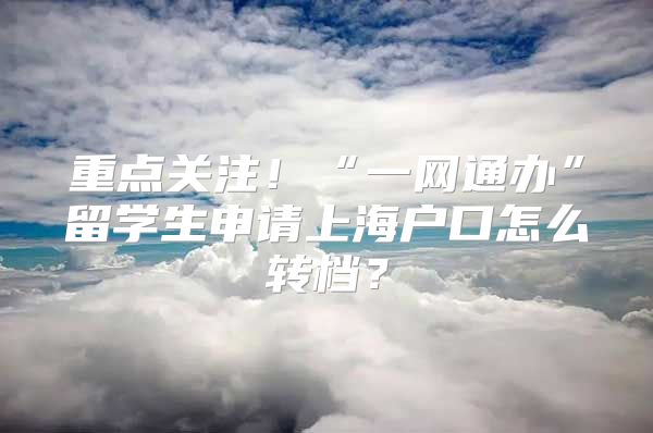 重點關注！“一網通辦”留學生申請上海戶口怎么轉檔？