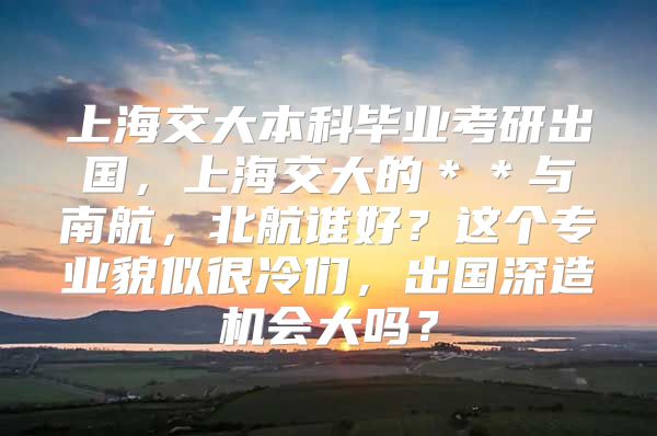 上海交大本科畢業(yè)考研出國，上海交大的＊＊與南航，北航誰好？這個專業(yè)貌似很冷們，出國深造機(jī)會大嗎？