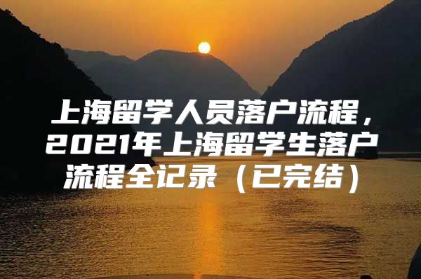 上海留學(xué)人員落戶流程，2021年上海留學(xué)生落戶流程全記錄（已完結(jié)）