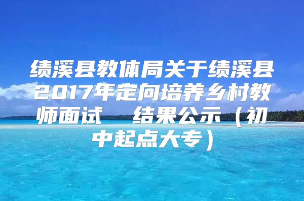 績溪縣教體局關(guān)于績溪縣2017年定向培養(yǎng)鄉(xiāng)村教師面試  結(jié)果公示（初中起點(diǎn)大專）