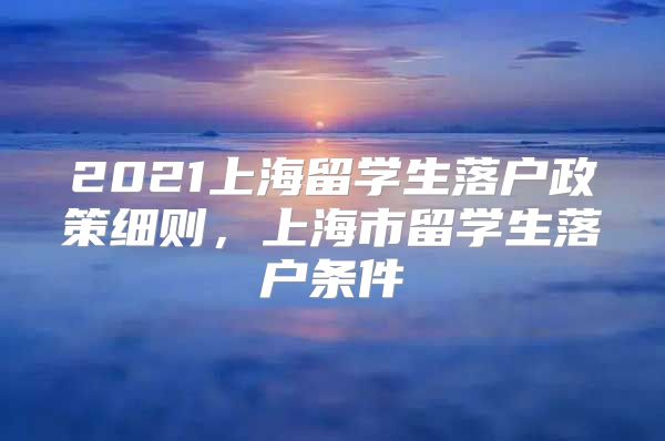 2021上海留學(xué)生落戶政策細(xì)則，上海市留學(xué)生落戶條件