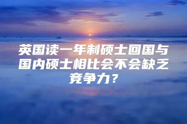 英國讀一年制碩士回國與國內(nèi)碩士相比會(huì)不會(huì)缺乏競爭力？