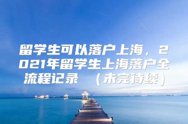 留學(xué)生可以落戶上海，2021年留學(xué)生上海落戶全流程記錄 （未完待續(xù)）