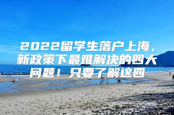 2022留學(xué)生落戶上海，新政策下最難解決的四大問題！只要了解這四