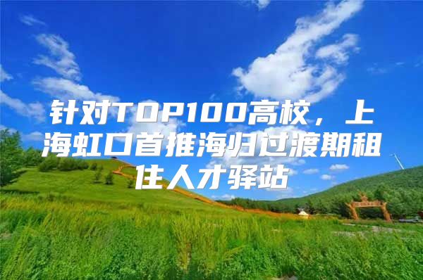 針對(duì)TOP100高校，上海虹口首推海歸過(guò)渡期租住人才驛站