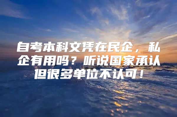 自考本科文憑在民企，私企有用嗎？聽說(shuō)國(guó)家承認(rèn)但很多單位不認(rèn)可！