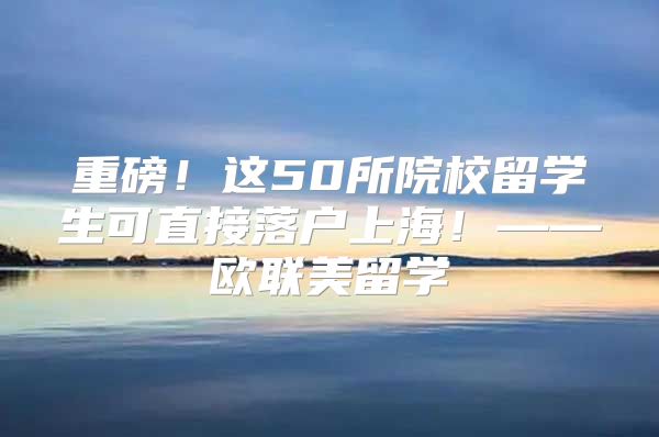 重磅！這50所院校留學生可直接落戶上海！——歐聯(lián)美留學