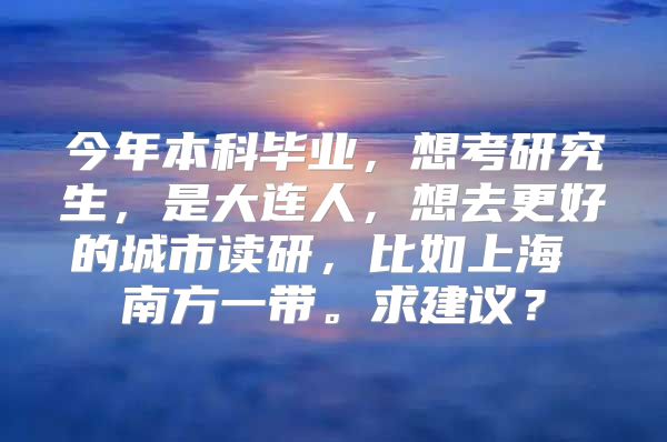 今年本科畢業(yè)，想考研究生，是大連人，想去更好的城市讀研，比如上海 南方一帶。求建議？