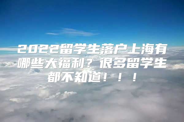 2022留學(xué)生落戶上海有哪些大福利？很多留學(xué)生都不知道?。?！