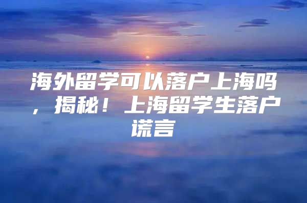 海外留學可以落戶上海嗎，揭秘！上海留學生落戶謊言