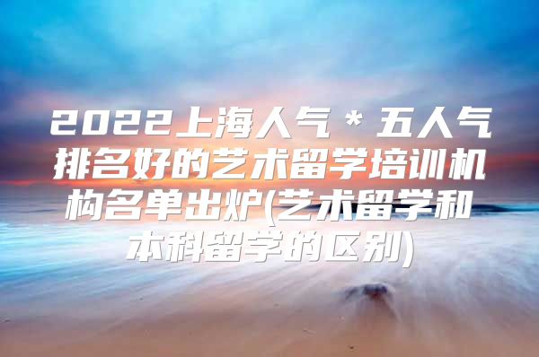 2022上海人氣＊五人氣排名好的藝術(shù)留學(xué)培訓(xùn)機(jī)構(gòu)名單出爐(藝術(shù)留學(xué)和本科留學(xué)的區(qū)別)