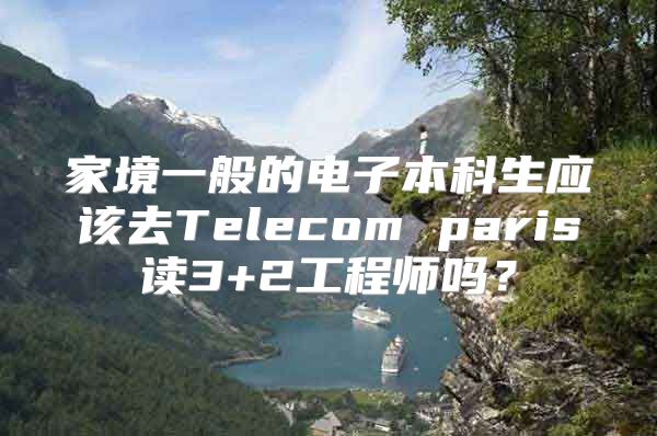 家境一般的電子本科生應(yīng)該去Telecom paris讀3+2工程師嗎？