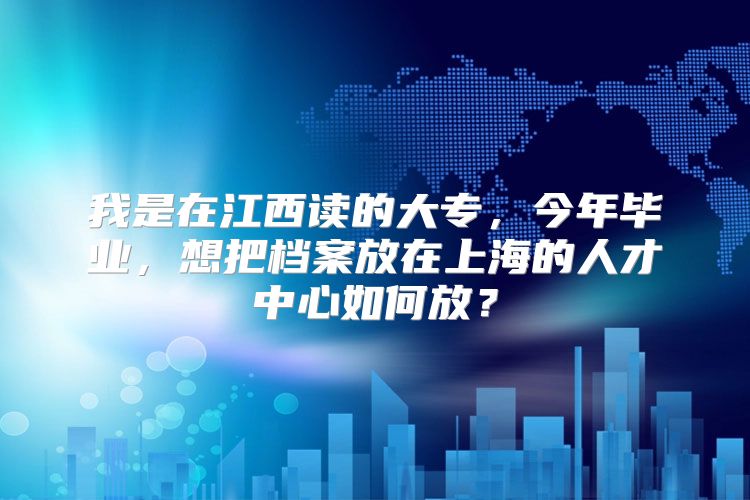 我是在江西讀的大專，今年畢業(yè)，想把檔案放在上海的人才中心如何放？