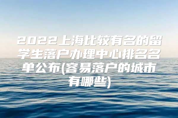 2022上海比較有名的留學生落戶辦理中心排名名單公布(容易落戶的城市有哪些)