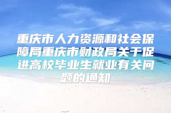 重慶市人力資源和社會保障局重慶市財政局關(guān)于促進(jìn)高校畢業(yè)生就業(yè)有關(guān)問題的通知