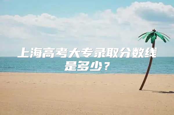 上海高考大專錄取分?jǐn)?shù)線是多少？