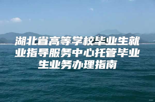 湖北省高等學(xué)校畢業(yè)生就業(yè)指導(dǎo)服務(wù)中心托管畢業(yè)生業(yè)務(wù)辦理指南