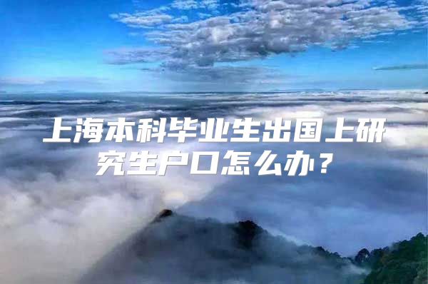 上海本科畢業(yè)生出國(guó)上研究生戶口怎么辦？