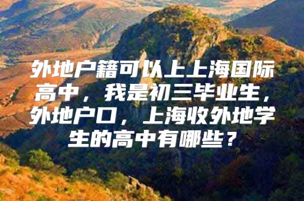 外地戶籍可以上上海國(guó)際高中，我是初三畢業(yè)生，外地戶口，上海收外地學(xué)生的高中有哪些？