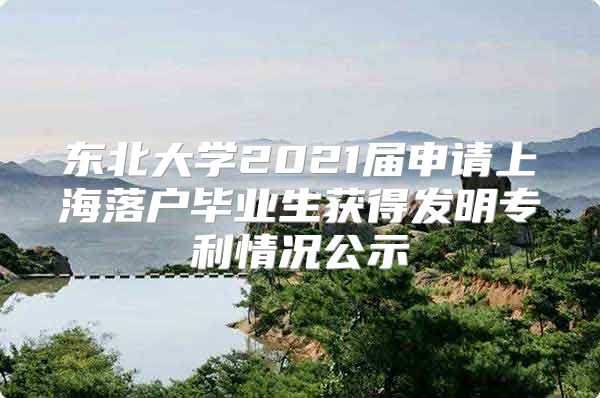 東北大學2021屆申請上海落戶畢業(yè)生獲得發(fā)明專利情況公示