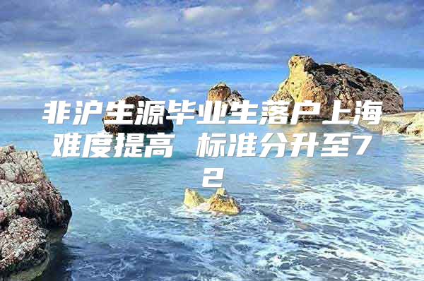 非滬生源畢業(yè)生落戶上海難度提高 標準分升至72