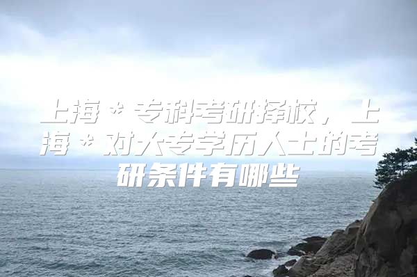 上海＊?？瓶佳袚裥?，上海＊對大專學(xué)歷人士的考研條件有哪些